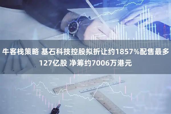 牛客栈策略 基石科技控股拟折让约1857%配售最多127亿股 净筹约7006万港元