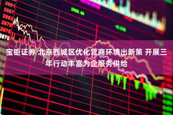 宝钜证券 北京西城区优化营商环境出新策 开展三年行动丰富为企服务供给