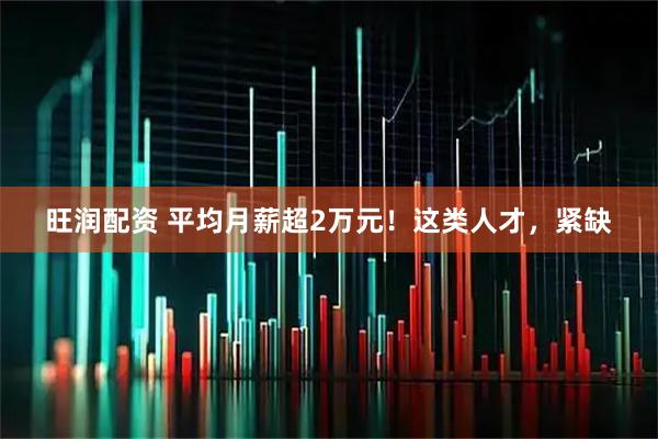 旺润配资 平均月薪超2万元！这类人才，紧缺