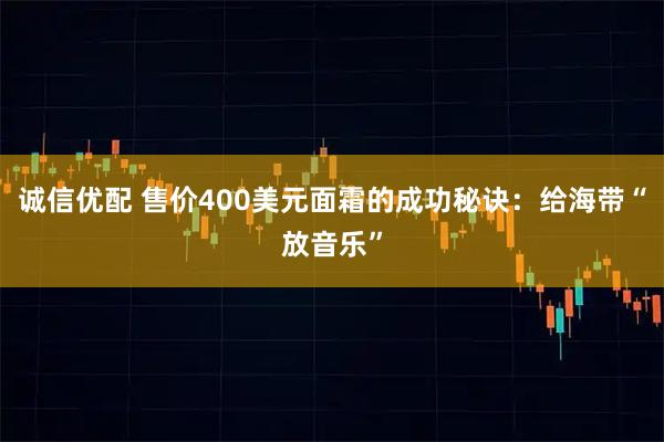 诚信优配 售价400美元面霜的成功秘诀:给海带“放音乐”