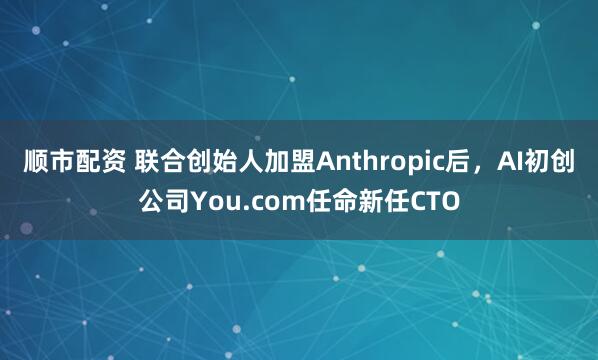 顺市配资 联合创始人加盟Anthropic后，AI初创公司You.com任命新任CTO
