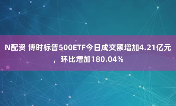 N配资 博时标普500ETF今日成交额增加4.21亿元，环比增加180.04%