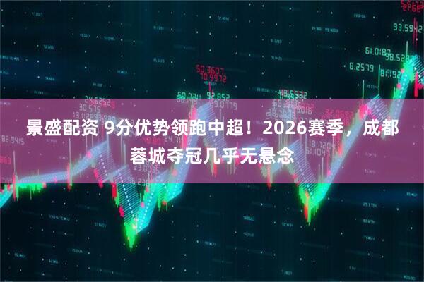 景盛配资 9分优势领跑中超!2026赛季,成都蓉城夺冠几乎无悬念